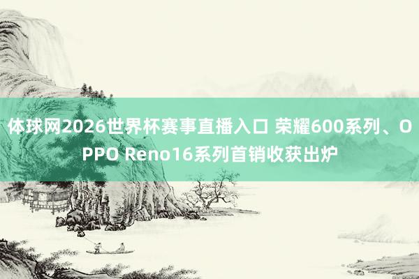 体球网2026世界杯赛事直播入口 荣耀600系列、OPPO Reno16系列首销收获出炉