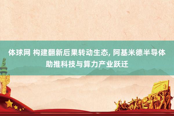 体球网 构建翻新后果转动生态, 阿基米德半导体助推科技与算力产业跃迁