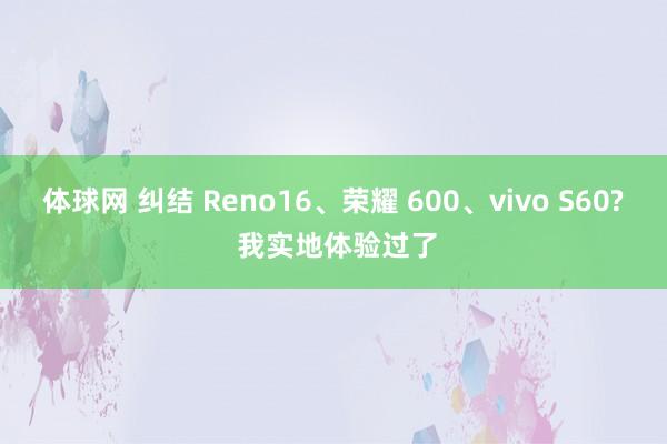 体球网 纠结 Reno16、荣耀 600、vivo S60? 我实地体验过了