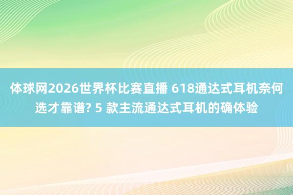 体球网2026世界杯比赛直播 618通达式耳机奈何选才靠谱? 5 款主流通达式耳机的确体验