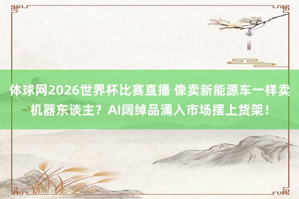 体球网2026世界杯比赛直播 像卖新能源车一样卖机器东谈主？AI阔绰品涌入市场摆上货架！