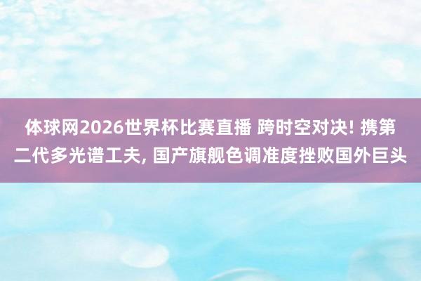 体球网2026世界杯比赛直播 跨时空对决! 携第二代多光谱工夫, 国产旗舰色调准度挫败国外巨头