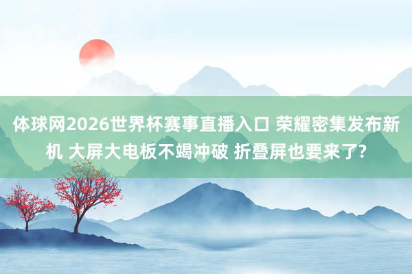体球网2026世界杯赛事直播入口 荣耀密集发布新机 大屏大电板不竭冲破 折叠屏也要来了?