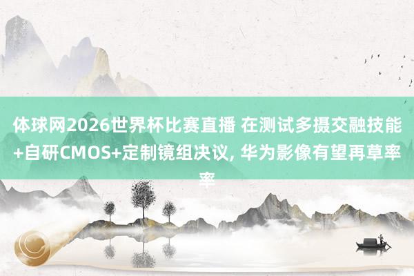 体球网2026世界杯比赛直播 在测试多摄交融技能+自研CMOS+定制镜组决议, 华为影像有望再草率