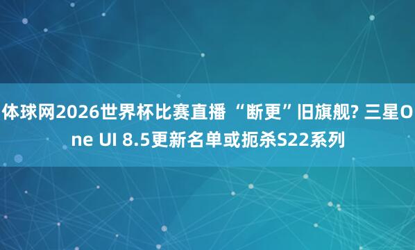 体球网2026世界杯比赛直播 “断更”旧旗舰? 三星One UI 8.5更新名单或扼杀S22系列