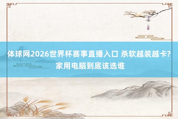 体球网2026世界杯赛事直播入口 杀软越装越卡? 家用电脑到底该选谁