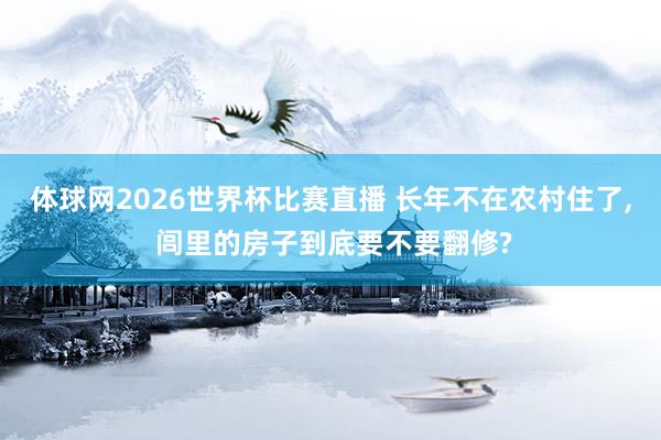 体球网2026世界杯比赛直播 长年不在农村住了, 闾里的房子到底要不要翻修?