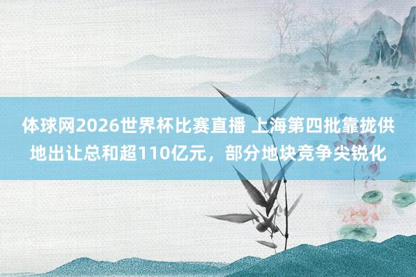 体球网2026世界杯比赛直播 上海第四批靠拢供地出让总和超110亿元，部分地块竞争尖锐化