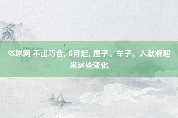 体球网 不出巧合, 6月起, 屋子、车子、入款将迎来这些变化