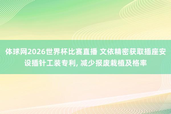 体球网2026世界杯比赛直播 文依精密获取插座安设插针工装专利, 减少报废栽植及格率