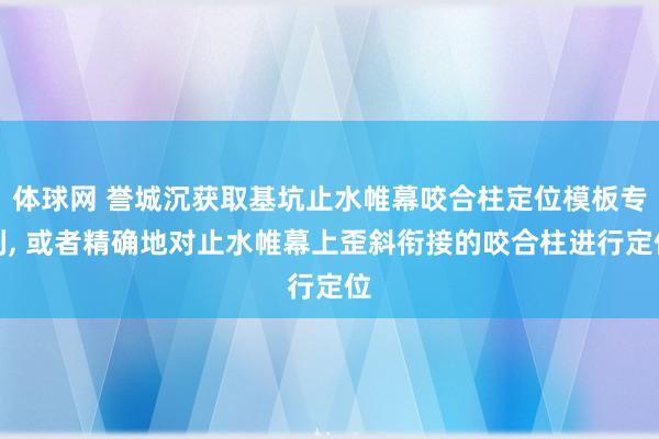 体球网 誉城沉获取基坑止水帷幕咬合柱定位模板专利, 或者精确地对止水帷幕上歪斜衔接的咬合柱进行定位