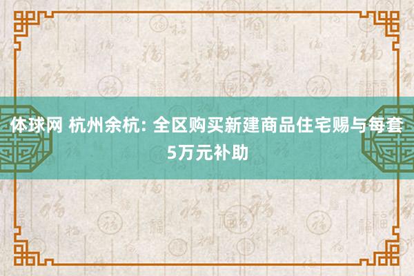 体球网 杭州余杭: 全区购买新建商品住宅赐与每套5万元补助