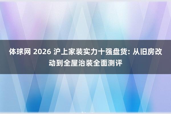 体球网 2026 沪上家装实力十强盘货: 从旧房改动到全屋治装全面测评