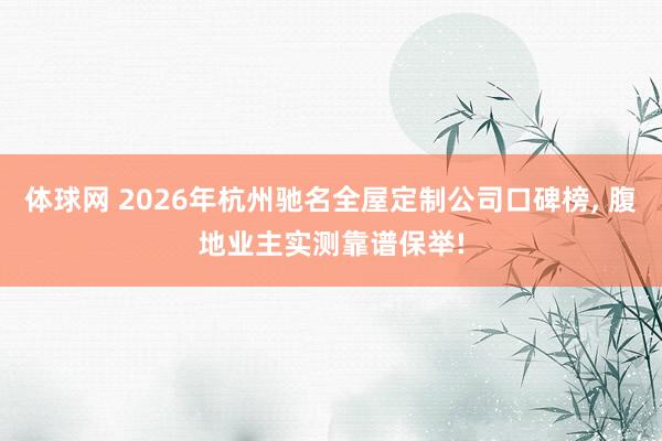 体球网 2026年杭州驰名全屋定制公司口碑榜, 腹地业主实测靠谱保举!