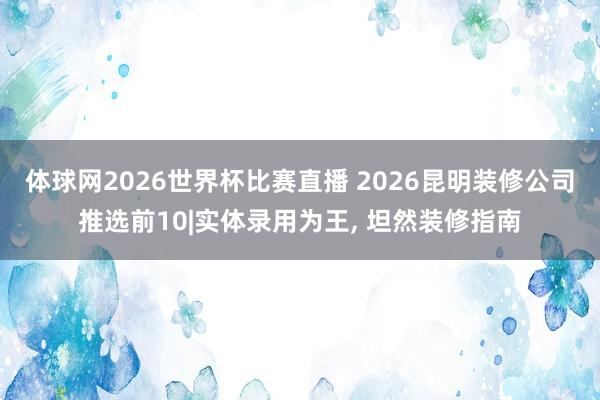 体球网2026世界杯比赛直播 2026昆明装修公司推选前10|实体录用为王, 坦然装修指南