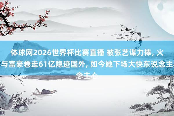体球网2026世界杯比赛直播 被张艺谋力捧, 火后与富豪卷走61亿隐迹国外, 如今她下场大快东说念主心