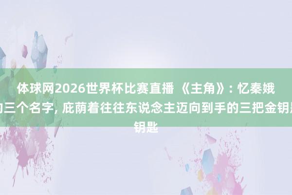 体球网2026世界杯比赛直播 《主角》: 忆秦娥的三个名字, 庇荫着往往东说念主迈向到手的三把金钥匙