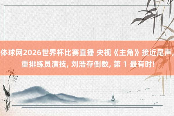 体球网2026世界杯比赛直播 央视《主角》接近尾声, 重排练员演技, 刘浩存倒数, 第 1 最有时!