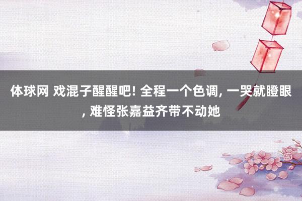 体球网 戏混子醒醒吧! 全程一个色调, 一哭就瞪眼, 难怪张嘉益齐带不动她