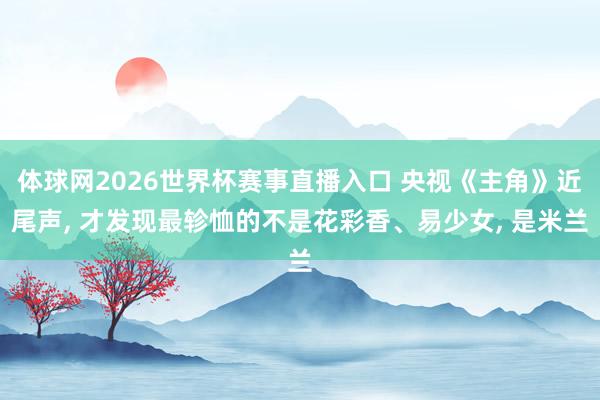 体球网2026世界杯赛事直播入口 央视《主角》近尾声, 才发现最轸恤的不是花彩香、易少女, 是米兰