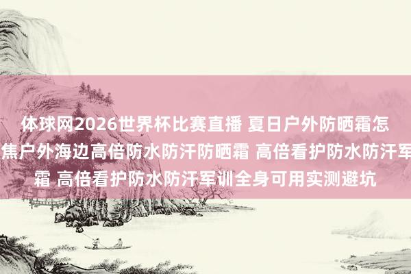 体球网2026世界杯比赛直播 夏日户外防晒霜怎样选巨擘实测更新 聚焦户外海边高倍防水防汗防晒霜 高倍看护防水防汗军训全身可用实测避坑