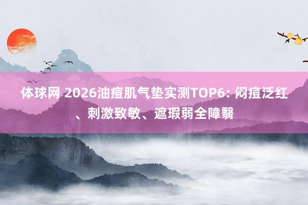 体球网 2026油痘肌气垫实测TOP6: 闷痘泛红、刺激致敏、遮瑕弱全障翳