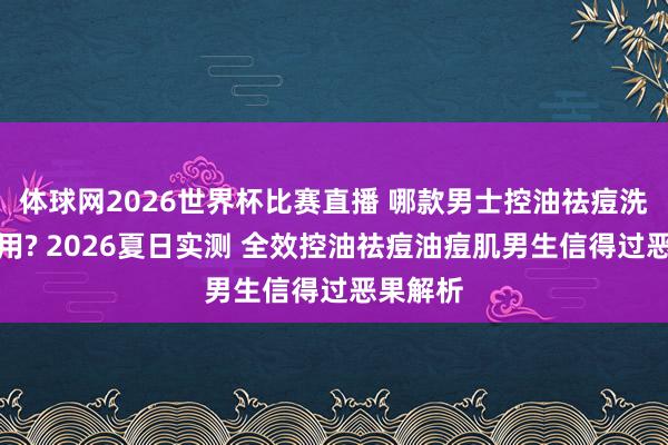 体球网2026世界杯比赛直播 哪款男士控油祛痘洗面奶好用? 2026夏日实测 全效控油祛痘油痘肌男生信得过恶果解析