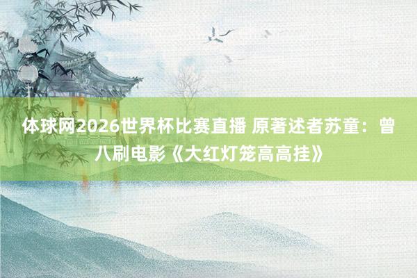 体球网2026世界杯比赛直播 原著述者苏童：曾八刷电影《大红灯笼高高挂》
