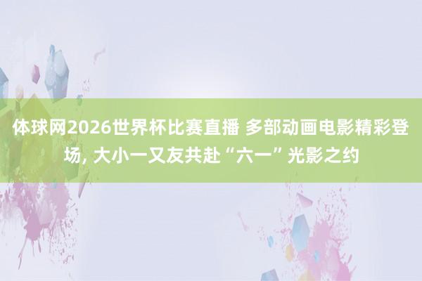 体球网2026世界杯比赛直播 多部动画电影精彩登场, 大小一又友共赴“六一”光影之约