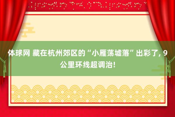 体球网 藏在杭州郊区的“小雁荡墟落”出彩了, 9公里环线超调治!