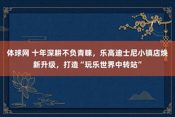 体球网 十年深耕不负青睐，乐高迪士尼小镇店焕新升级，打造“玩乐世界中转站”