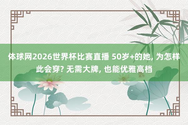 体球网2026世界杯比赛直播 50岁+的她, 为怎样此会穿? 无需大牌, 也能优雅高档