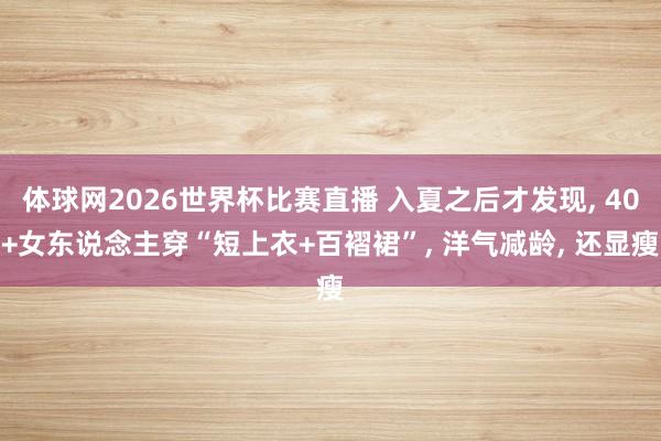体球网2026世界杯比赛直播 入夏之后才发现, 40+女东说念主穿“短上衣+百褶裙”, 洋气减龄, 还显瘦