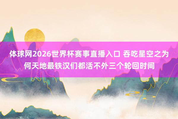 体球网2026世界杯赛事直播入口 吞吃星空之为何天地最铁汉们都活不外三个轮回时间