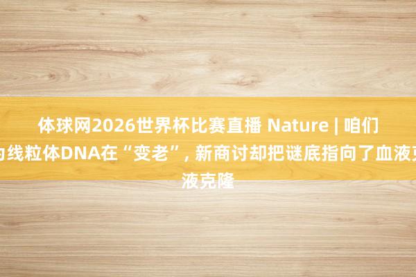 体球网2026世界杯比赛直播 Nature | 咱们以为线粒体DNA在“变老”, 新商讨却把谜底指向了血液克隆