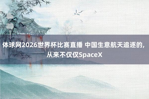 体球网2026世界杯比赛直播 中国生意航天追逐的, 从来不仅仅SpaceX