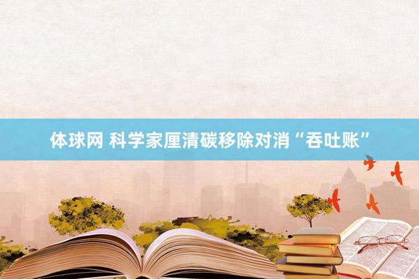 体球网 科学家厘清碳移除对消“吞吐账”