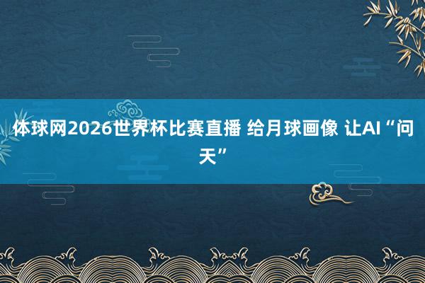 体球网2026世界杯比赛直播 给月球画像 让AI“问天”