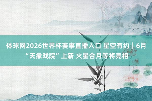 体球网2026世界杯赛事直播入口 星空有约｜6月“天象戏院”上新 火星合月等将亮相