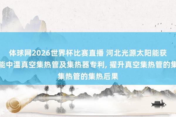 体球网2026世界杯比赛直播 河北光源太阳能获得太阳能中温真空集热管及集热器专利, 擢升真空集热管的集热后果