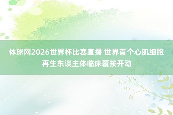 体球网2026世界杯比赛直播 世界首个心肌细胞再生东谈主体临床覆按开动