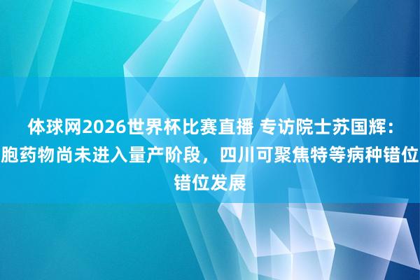 体球网2026世界杯比赛直播 专访院士苏国辉：干细胞药物尚未进入量产阶段，四川可聚焦特等病种错位发展