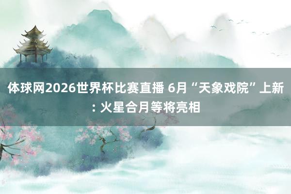 体球网2026世界杯比赛直播 6月“天象戏院”上新: 火星合月等将亮相