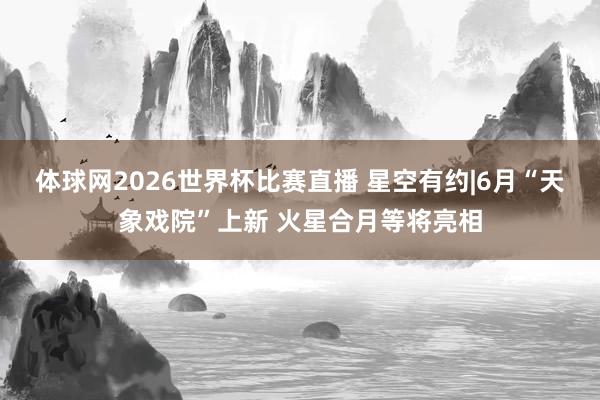 体球网2026世界杯比赛直播 星空有约|6月“天象戏院”上新 火星合月等将亮相