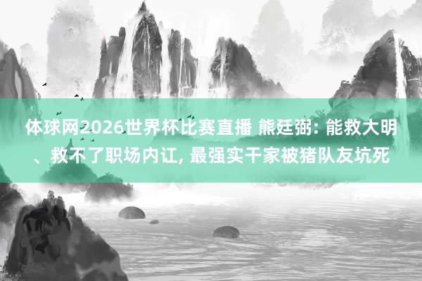 体球网2026世界杯比赛直播 熊廷弼: 能救大明、救不了职场内讧, 最强实干家被猪队友坑死