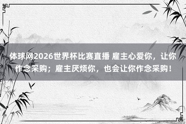 体球网2026世界杯比赛直播 雇主心爱你，让你作念采购；雇主厌烦你，也会让你作念采购！