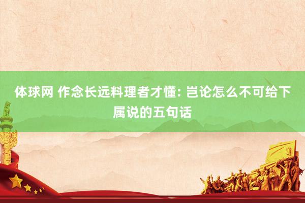 体球网 作念长远料理者才懂: 岂论怎么不可给下属说的五句话