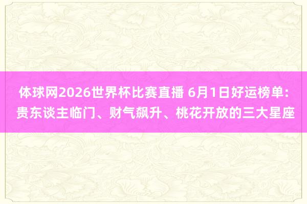 体球网2026世界杯比赛直播 6月1日好运榜单: 贵东谈主临门、财气飙升、桃花开放的三大星座
