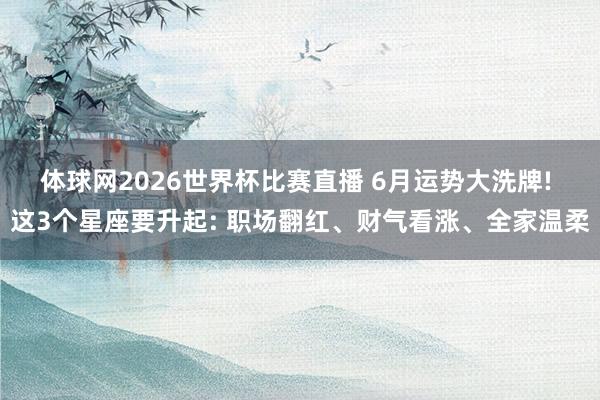 体球网2026世界杯比赛直播 6月运势大洗牌! 这3个星座要升起: 职场翻红、财气看涨、全家温柔
