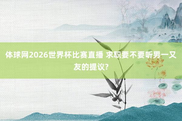 体球网2026世界杯比赛直播 求职要不要听男一又友的提议?